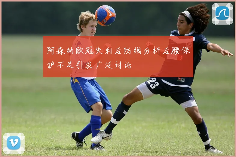 阿森纳欧冠失利后防线分析后腰保护不足引发广泛讨论