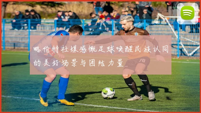 略伦特社媒感慨足球唤醒民族认同的美好场景与团结力量