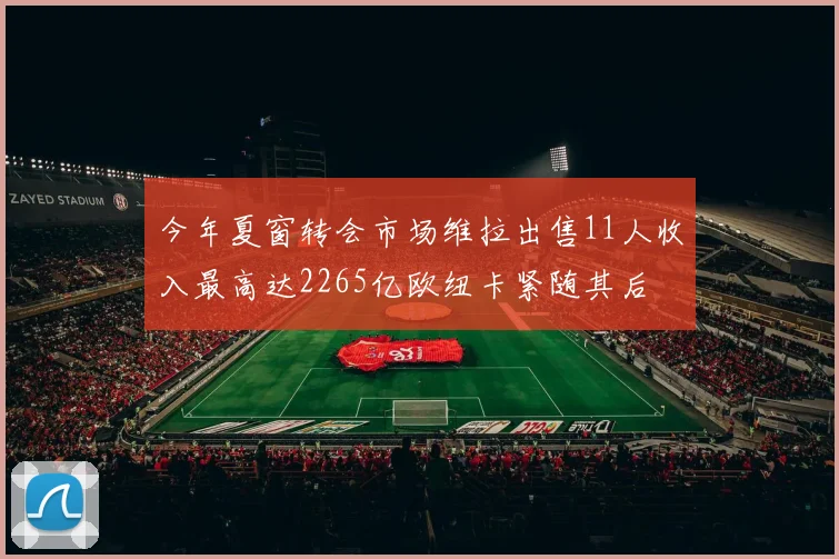 今年夏窗转会市场维拉出售11人收入最高达2265亿欧纽卡紧随其后