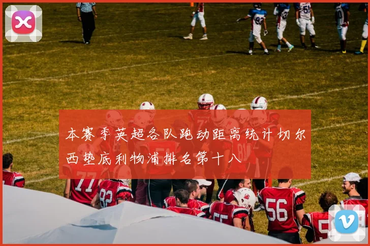 本赛季英超各队跑动距离统计切尔西垫底利物浦排名第十八