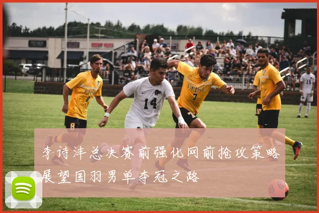李诗沣总决赛前强化网前抢攻策略展望国羽男单夺冠之路
