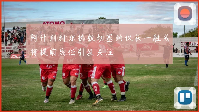 阿什利科尔执教切塞纳仅获一胜或将提前离任引发关注