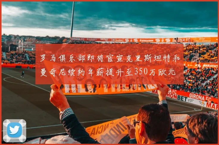 罗马俱乐部即将官宣克里斯坦特和曼奇尼续约年薪提升至350万欧元