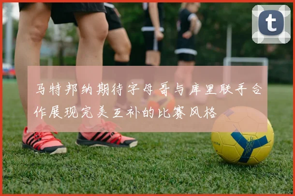 马特邦纳期待字母哥与库里联手合作展现完美互补的比赛风格