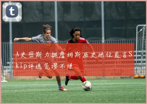 A史密斯力挺詹姆斯历史地位直言Skip评选荒谬不堪