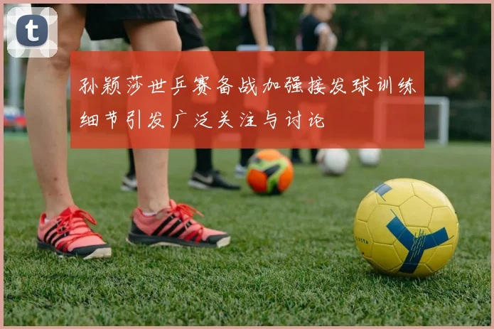 孙颖莎世乒赛备战加强接发球训练细节引发广泛关注与讨论