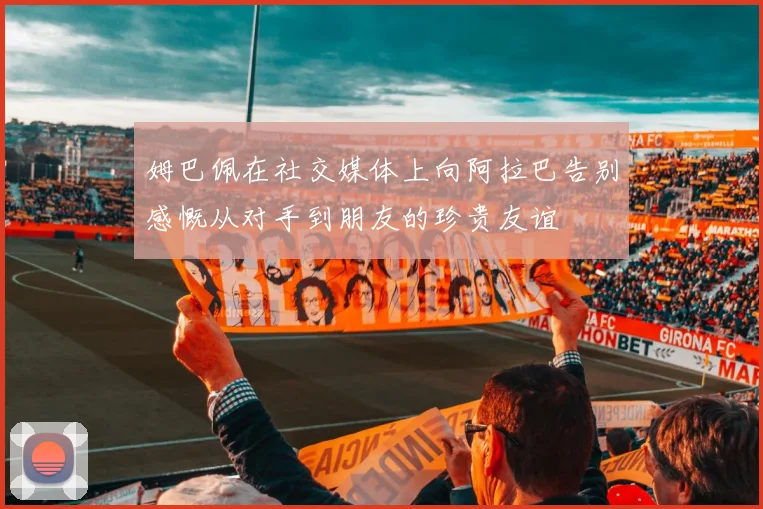 姆巴佩在社交媒体上向阿拉巴告别感慨从对手到朋友的珍贵友谊