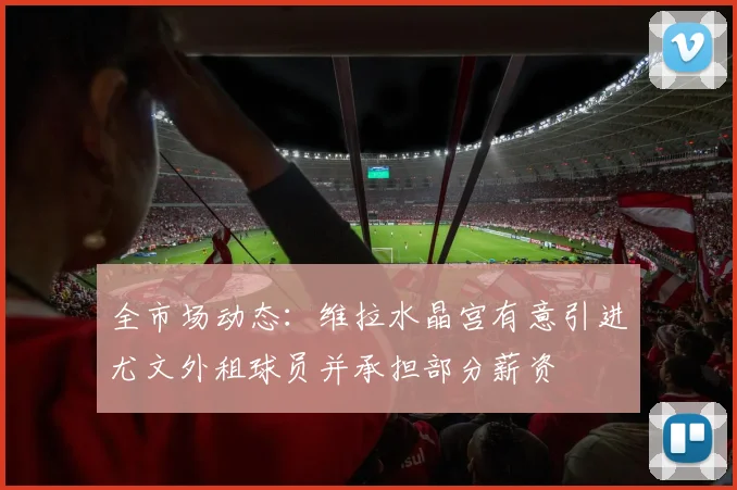 全市场动态：维拉水晶宫有意引进尤文外租球员并承担部分薪资
