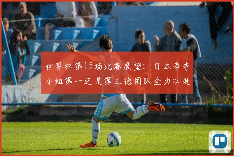 世界杯第15场比赛展望：日本争夺小组第一还是第三德国队全力以赴不轻言放水