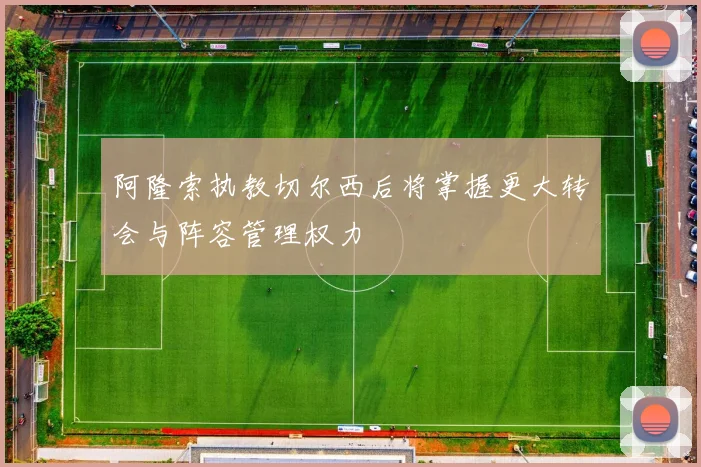 阿隆索执教切尔西后将掌握更大转会与阵容管理权力