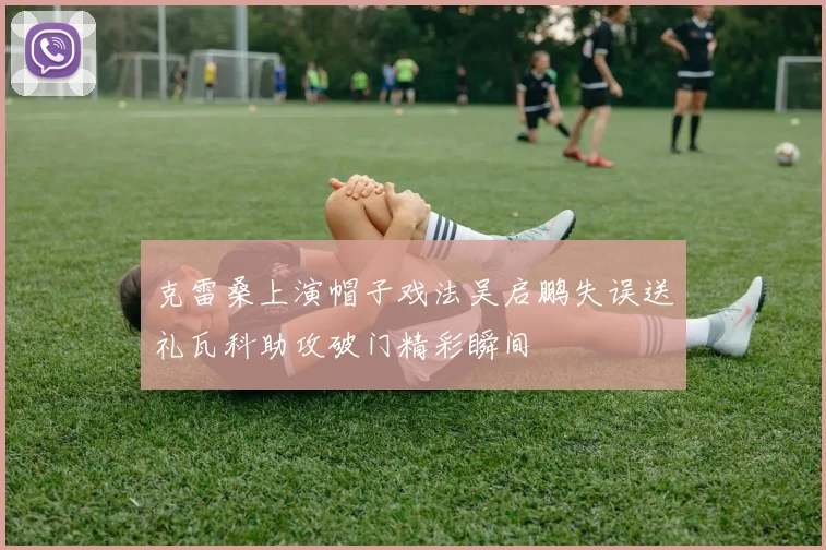 克雷桑上演帽子戏法吴启鹏失误送礼瓦科助攻破门精彩瞬间