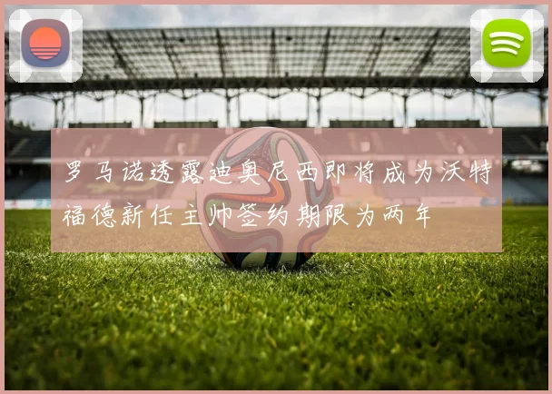 罗马诺透露迪奥尼西即将成为沃特福德新任主帅签约期限为两年