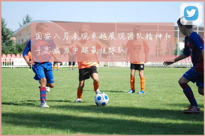国安八月表现卓越展现团队精神和斗志成为中超最佳球队