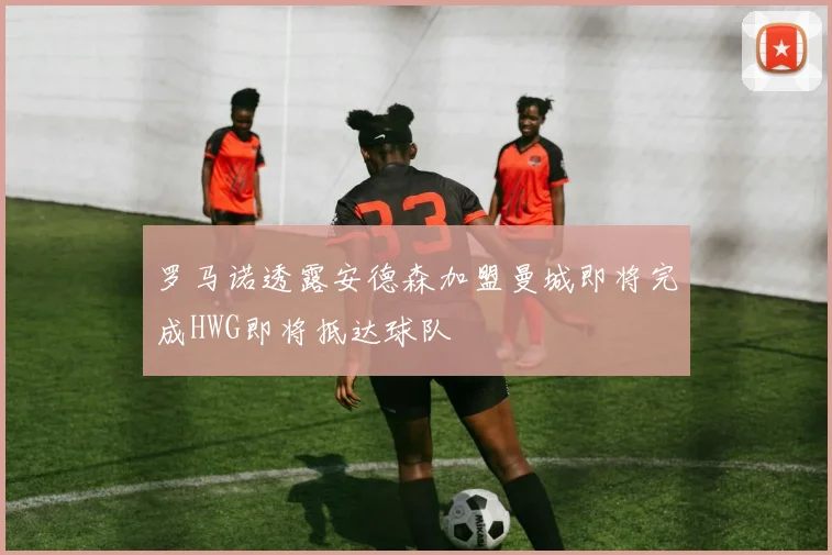 罗马诺透露安德森加盟曼城即将完成HWG即将抵达球队