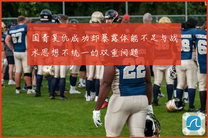 国青复仇成功却暴露体能不足与战术思想不统一的双重问题