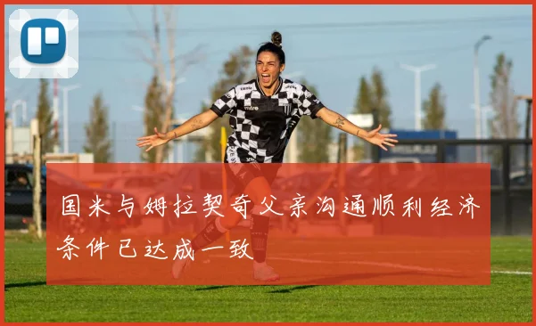 国米与姆拉契奇父亲沟通顺利经济条件已达成一致