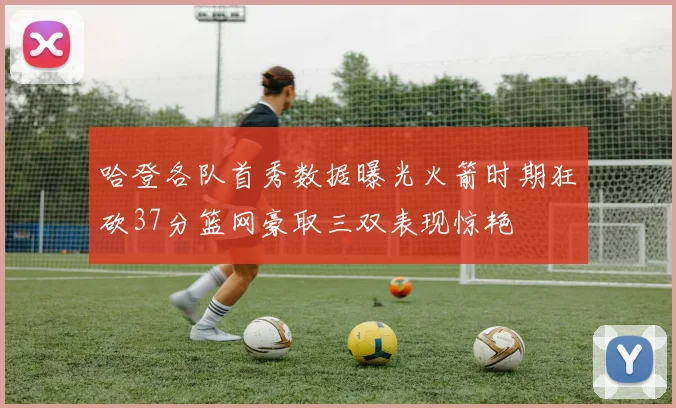 哈登各队首秀数据曝光火箭时期狂砍37分篮网豪取三双表现惊艳