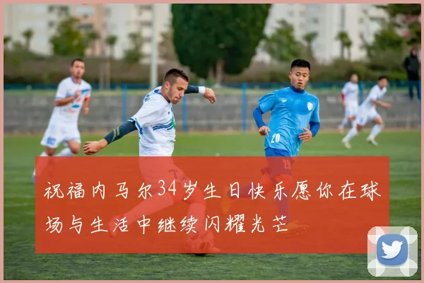 祝福内马尔34岁生日快乐愿你在球场与生活中继续闪耀光芒