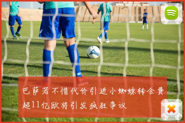 巴萨若不惜代价引进小蜘蛛转会费超11亿欧将引发疯狂争议