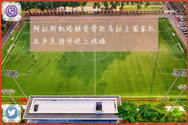 阿拉斯凯塔锁骨骨折乌拉圭国家队发声支持并送上祝福